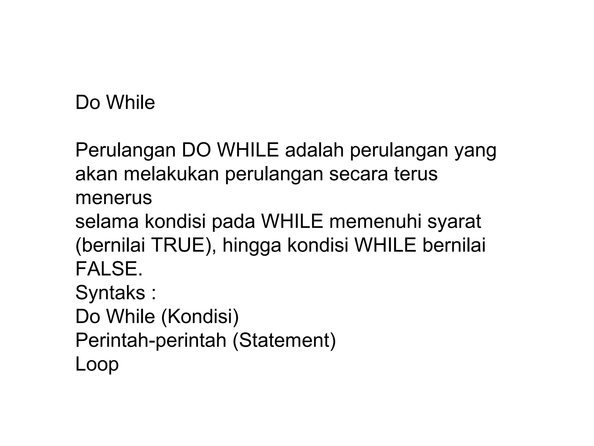 Do While
Perulangan DO WHILE adalah perulangan yang
akan melakukan perulangan secara terus
menerus
selama kondisi pada WHILE memenuhi syarat
(bernilai TRUE), hingga kondisi WHILE bernilai
FALSE.
Syntaks :
Do While (Kondisi)
Perintah-perintah (Statement)
Loop

 
