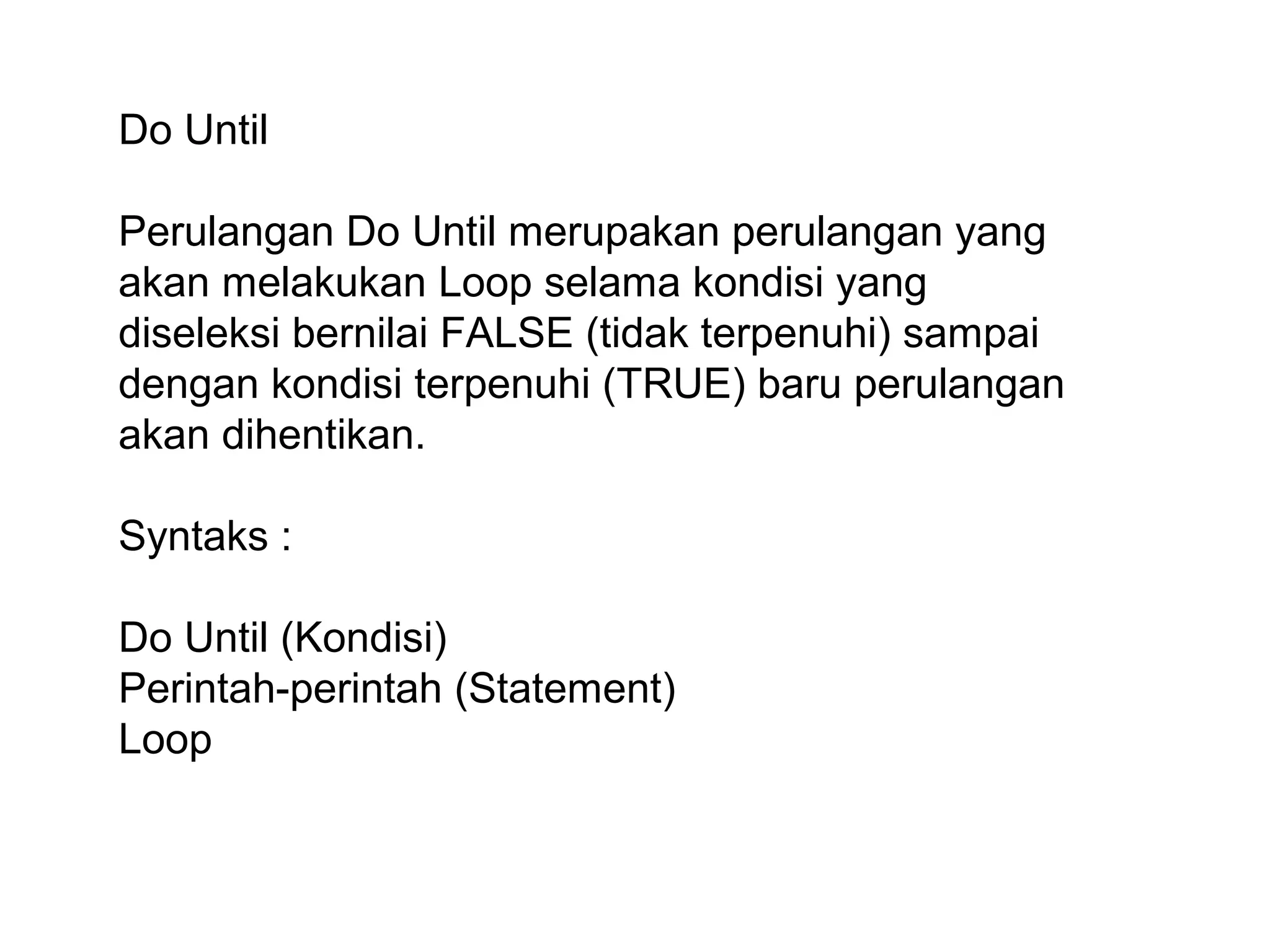 Do Until
Perulangan Do Until merupakan perulangan yang
akan melakukan Loop selama kondisi yang
diseleksi bernilai FALSE (tidak terpenuhi) sampai
dengan kondisi terpenuhi (TRUE) baru perulangan
akan dihentikan.
Syntaks :
Do Until (Kondisi)
Perintah-perintah (Statement)
Loop

 