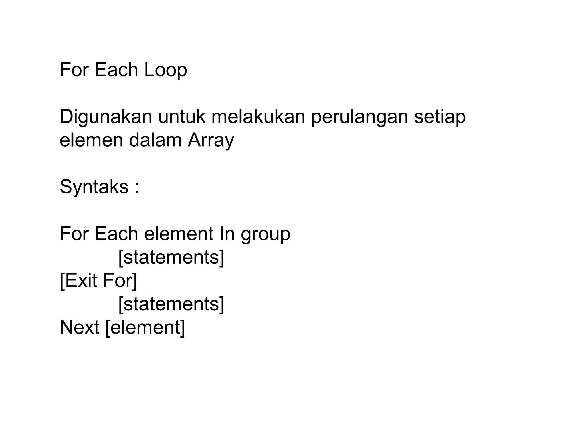 For Each Loop
Digunakan untuk melakukan perulangan setiap
elemen dalam Array
Syntaks :
For Each element In group
[statements]
[Exit For]
[statements]
Next [element]

 