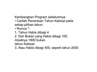 Kembangkan Program sebelumnya
• Carilah Penentuan Tahun Kabisat pada
setiap pilihan tahun.
• Rumus *:
1. Tahun Habis dibagi 4
2. Dan Bukan yang Habis dibagi 100,
misalnya 1900 bukan
tahun Kabisat
3. Atau Habis dibagi 400, seperti tahun 2000

 