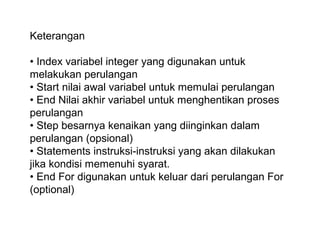 Keterangan
• Index variabel integer yang digunakan untuk
melakukan perulangan
• Start nilai awal variabel untuk memulai perulangan
• End Nilai akhir variabel untuk menghentikan proses
perulangan
• Step besarnya kenaikan yang diinginkan dalam
perulangan (opsional)
• Statements instruksi-instruksi yang akan dilakukan
jika kondisi memenuhi syarat.
• End For digunakan untuk keluar dari perulangan For
(optional)

 
