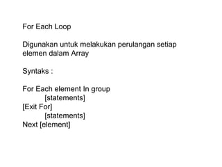 For Each Loop
Digunakan untuk melakukan perulangan setiap
elemen dalam Array
Syntaks :
For Each element In group
[statements]
[Exit For]
[statements]
Next [element]

 
