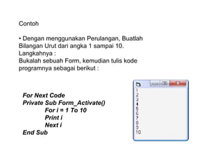 Contoh
• Dengan menggunakan Perulangan, Buatlah
Bilangan Urut dari angka 1 sampai 10.
Langkahnya :
Bukalah sebuah Form, kemudian tulis kode
programnya sebagai berikut :

For Next Code
Private Sub Form_Activate()
For i = 1 To 10
Print i
Next i
End Sub

 
