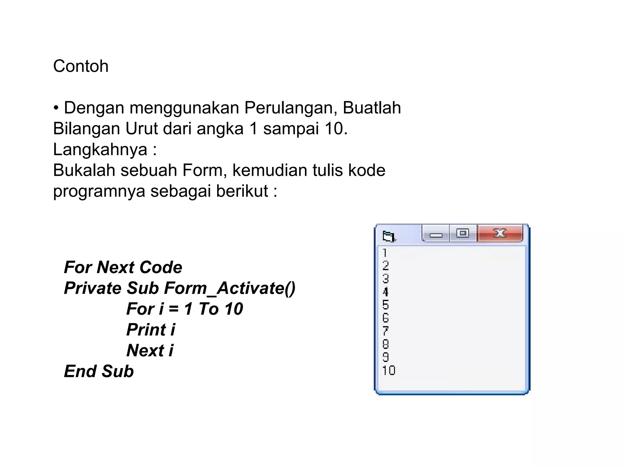 Contoh
• Dengan menggunakan Perulangan, Buatlah
Bilangan Urut dari angka 1 sampai 10.
Langkahnya :
Bukalah sebuah Form, kemudian tulis kode
programnya sebagai berikut :
For Next Code
Private Sub Form_Activate()
For i = 1 To 10
Print i
Next i
End Sub
 