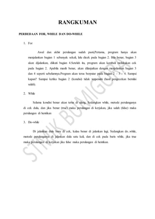 RANGKUMAN
PERBEDAAN FOR, WHILE DAN DO-WHILE
1. For
Awal dan akhir perulangan sudah pasti,Pertama, program hanya akan
menjalankan bagian 1 sebanyak sekali, lalu dicek pada bagian 2. Bila benar, bagian 3
akan dijalankan, diikuti bagian 4.Setelah itu, program akan kembali melakukan cek
pada bagian 2. Apabila masih benar, akan dilanjutkan dengan menjalankan bagian 3
dan 4 seperti sebelumnya.Program akan terus berputar pada bagian 2 – 3 – 4. Sampai
kapan? Sampai ketika bagian 2 (kondisi) tidak terpenuhi (hasil pengecekan bernilai
salah).
2. While
Selama kondisi benar akan terus di ulang, Sedangkan while, metode perulanganya
di cek dulu, dan jika benar (true) maka perulangan di kerjakan, jika salah (false) maka
perulangan di hentikan
3. Do-while
Di jalankan dulu baru di cek, kalau benar di jalankan lagi, Sedangkan do..while,
metode perulanganya di jalankan dulu satu kali, dan di cek pada baris while, jika true
maka perulangan di kerjakan jika false maka perulangan di hentikan.
 