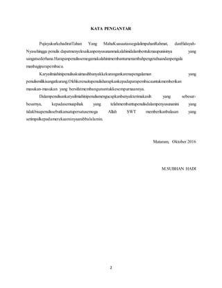 2
KATA PENGANTAR
PujisyukurkehadiratTuhan Yang MahaKuasaatassegalalimpahanRahmat, danHidayah-
Nyasehingga penulis dapatmenyelesaikanpenyusunanmakalahinidalambentukmaupunisinya yang
sangatsederhana.Harapanpenulissemogamakalahinimembantumenambahpengetahuandanpengala
manbagiparapembaca.
Karyailmiahinipenulisakuimasihbanyakkekurangankarenapengalaman yang
penulismilikisangatkurang.Olehkerenaitupenulisharapkankepadaparapembacauntukmemberikan
masukan-masukan yang bersifatmembangununtukkesempurnaannya.
Dalampenulisankaryailmiahinipenulismengucapkanbanyakterimakasih yang sebesar-
besarnya, kepadasemuapihak yang telahmembantupenulisdalampenyusunanini yang
tidakbisapenulissebutkansatupersatusemoga Allah SWT memberikanbalasan yang
setimpalkepadamerekaaminyaarabbalalamin.
Mataram, Oktober 2016
M.SUBHAN HADI
 