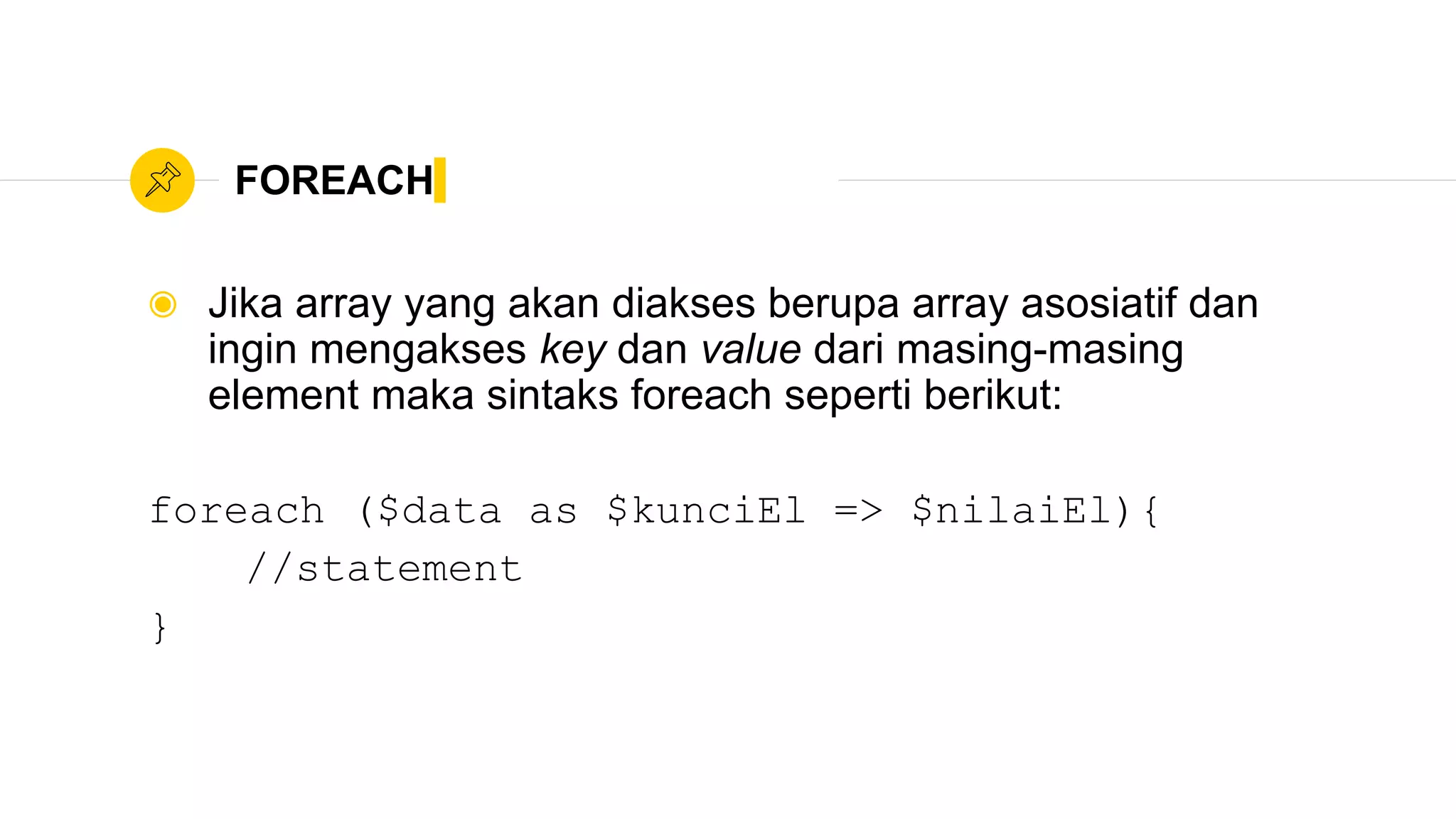FOREACH
◉ Jika array yang akan diakses berupa array asosiatif dan
ingin mengakses key dan value dari masing-masing
element maka sintaks foreach seperti berikut:
foreach ($data as $kunciEl => $nilaiEl){
//statement
}
 