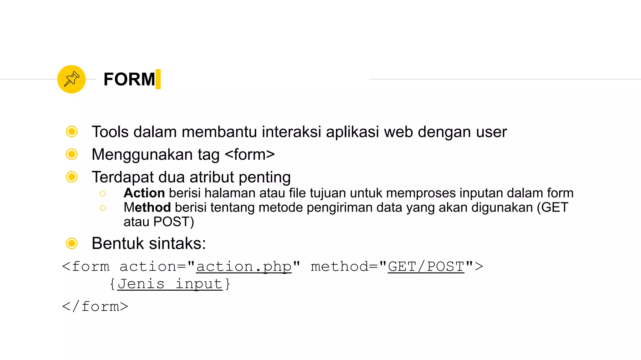 FORM
◉ Tools dalam membantu interaksi aplikasi web dengan user
◉ Menggunakan tag <form>
◉ Terdapat dua atribut penting
○ Action berisi halaman atau file tujuan untuk memproses inputan dalam form
○ Method berisi tentang metode pengiriman data yang akan digunakan (GET
atau POST)
◉ Bentuk sintaks:
<form action="action.php" method="GET/POST">
{Jenis input}
</form>
 