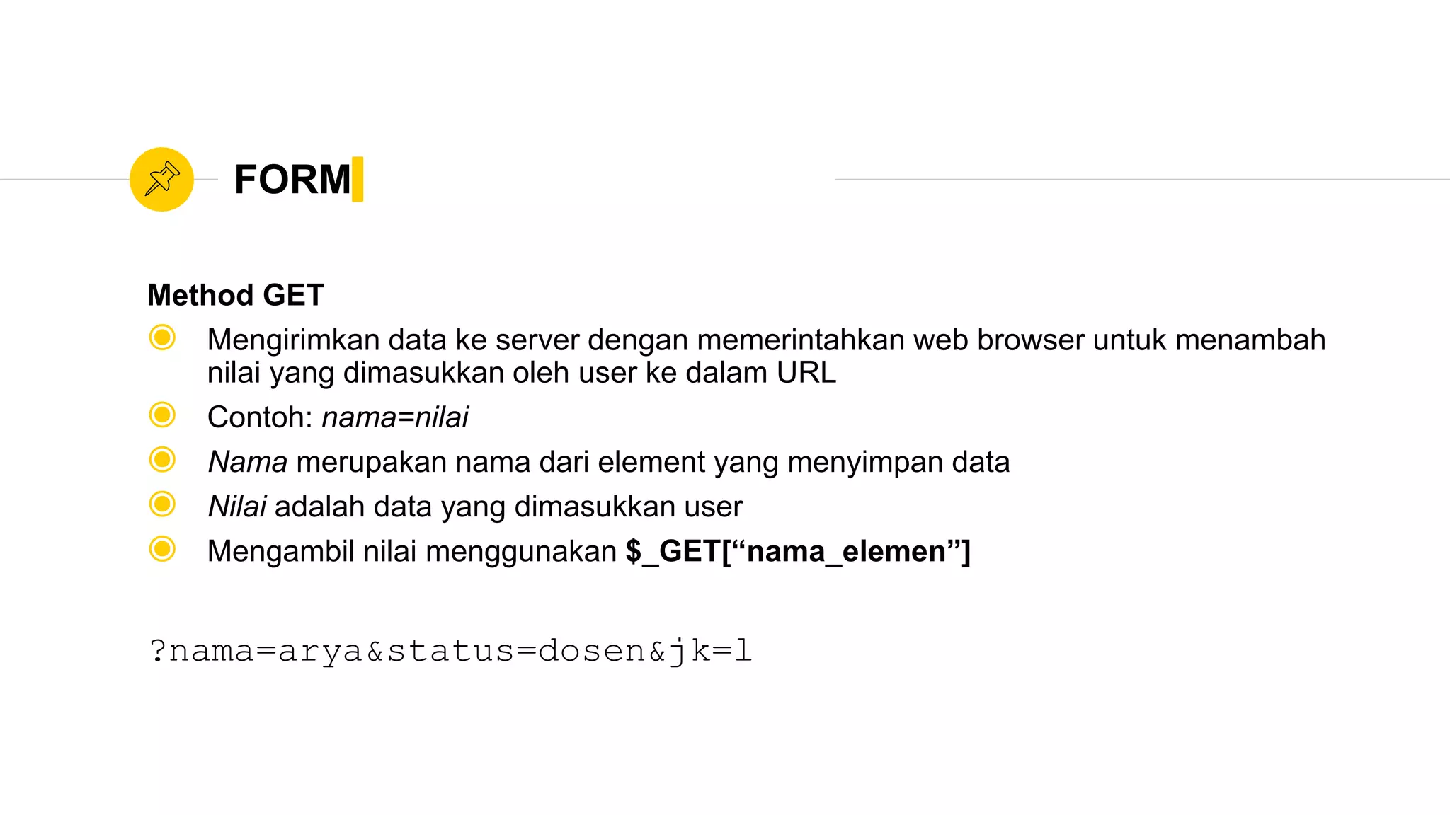 FORM
Method GET
◉ Mengirimkan data ke server dengan memerintahkan web browser untuk menambah
nilai yang dimasukkan oleh user ke dalam URL
◉ Contoh: nama=nilai
◉ Nama merupakan nama dari element yang menyimpan data
◉ Nilai adalah data yang dimasukkan user
◉ Mengambil nilai menggunakan $_GET[“nama_elemen”]
?nama=arya&status=dosen&jk=l
 