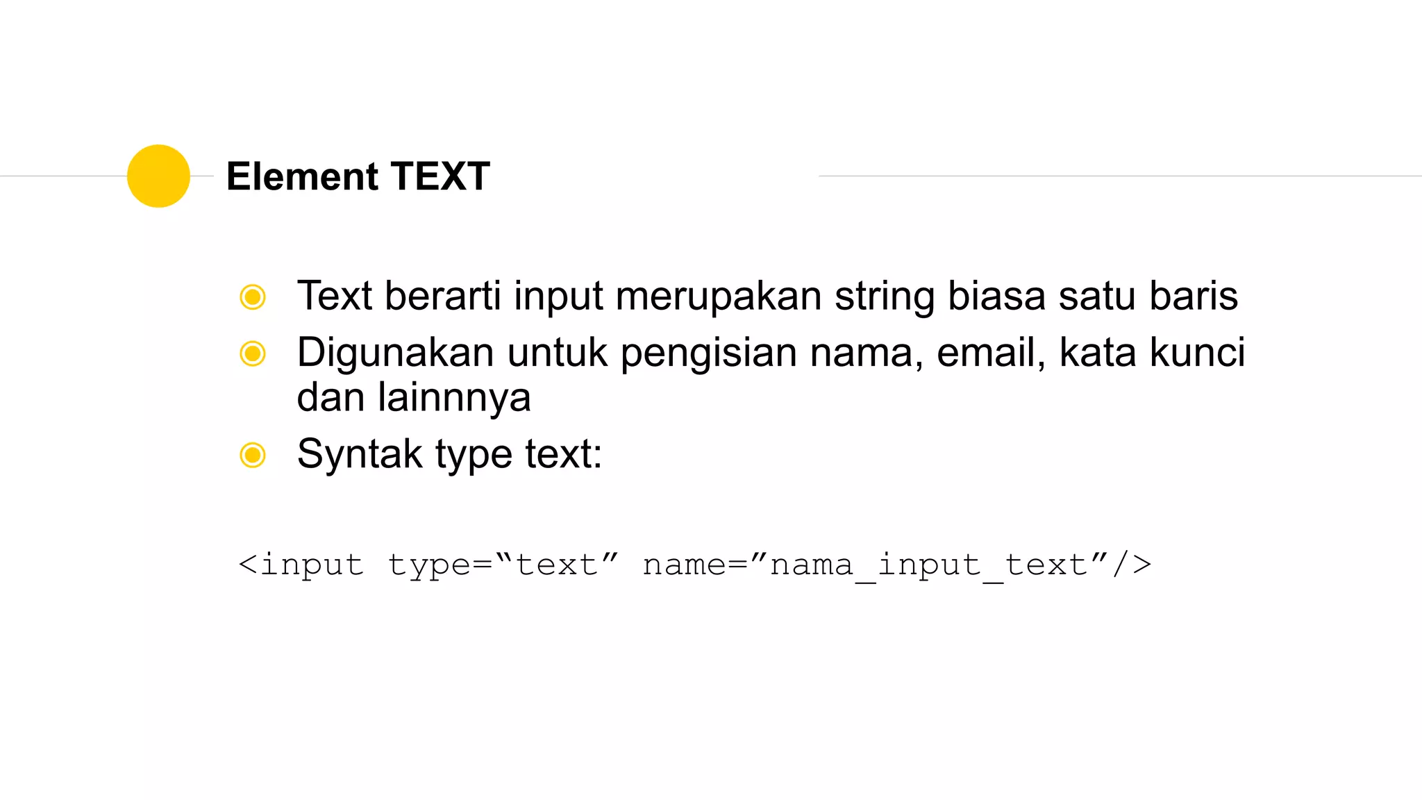 Element TEXT
◉ Text berarti input merupakan string biasa satu baris
◉ Digunakan untuk pengisian nama, email, kata kunci
dan lainnnya
◉ Syntak type text:
<input type=“text” name=”nama_input_text”/>
 