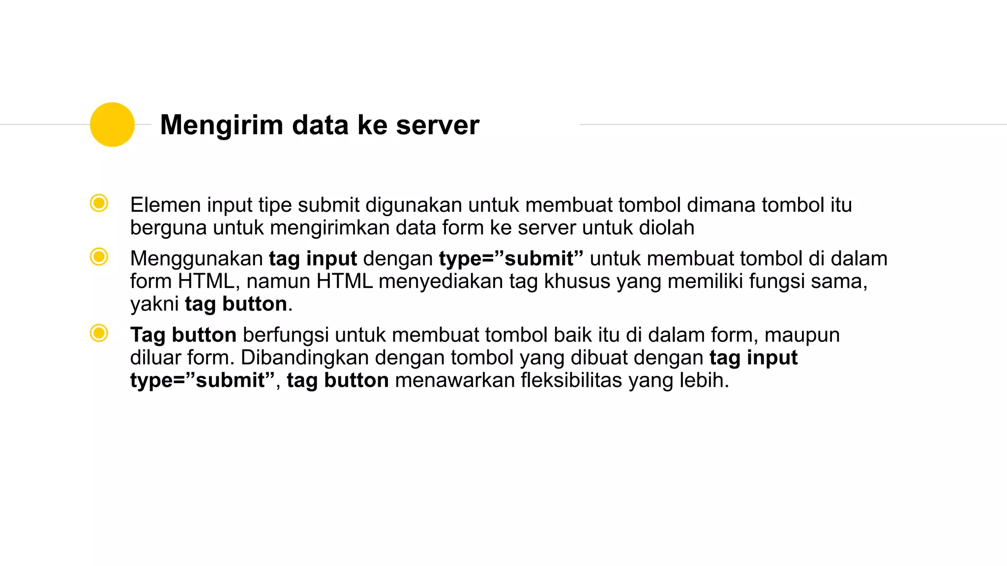 Mengirim data ke server
◉ Elemen input tipe submit digunakan untuk membuat tombol dimana tombol itu
berguna untuk mengirimkan data form ke server untuk diolah
◉ Menggunakan tag input dengan type=”submit” untuk membuat tombol di dalam
form HTML, namun HTML menyediakan tag khusus yang memiliki fungsi sama,
yakni tag button.
◉ Tag button berfungsi untuk membuat tombol baik itu di dalam form, maupun
diluar form. Dibandingkan dengan tombol yang dibuat dengan tag input
type=”submit”, tag button menawarkan fleksibilitas yang lebih.
 