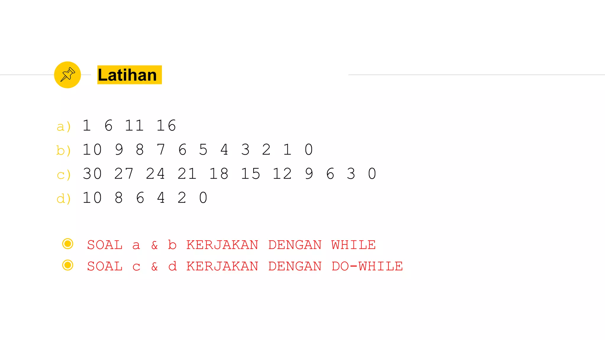 Latihan
a) 1 6 11 16
b) 10 9 8 7 6 5 4 3 2 1 0
c) 30 27 24 21 18 15 12 9 6 3 0
d) 10 8 6 4 2 0
◉ SOAL a & b KERJAKAN DENGAN WHILE
◉ SOAL c & d KERJAKAN DENGAN DO-WHILE
 