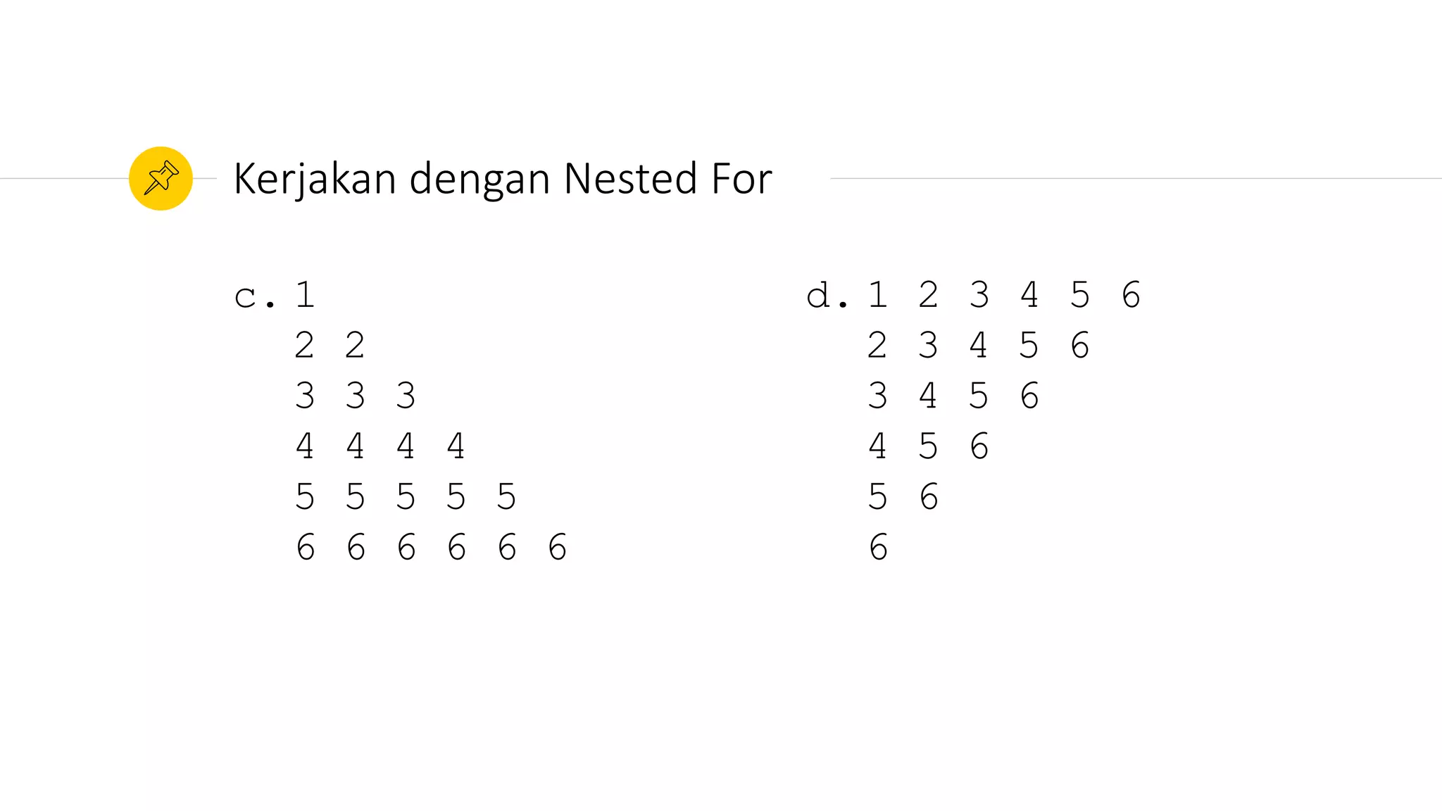 c. 1
2 2
3 3 3
4 4 4 4
5 5 5 5 5
6 6 6 6 6 6
Kerjakan dengan Nested For
d. 1 2 3 4 5 6
2 3 4 5 6
3 4 5 6
4 5 6
5 6
6
 