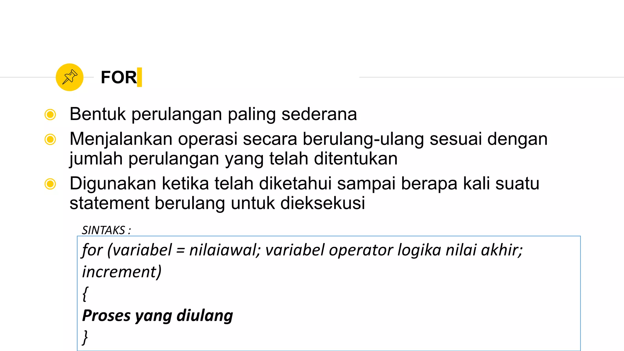 FOR
◉ Bentuk perulangan paling sederana
◉ Menjalankan operasi secara berulang-ulang sesuai dengan
jumlah perulangan yang telah ditentukan
◉ Digunakan ketika telah diketahui sampai berapa kali suatu
statement berulang untuk dieksekusi
for (variabel = nilaiawal; variabel operator logika nilai akhir;
increment)
{
Proses yang diulang
}
SINTAKS :
 