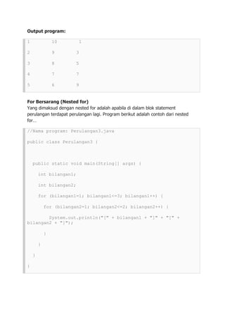 Output program:
1 10 1
2 9 3
3 8 5
4 7 7
5 6 9
For Bersarang (Nested for)
Yang dimaksud dengan nested for adalah apabila di dalam blok statement
perulangan terdapat perulangan lagi. Program berikut adalah contoh dari nested
for…
//Nama program: Perulangan3.java
public class Perulangan3 {
public static void main(String[] args) {
int bilangan1;
int bilangan2;
for (bilangan1=1; bilangan1<=3; bilangan1++) {
for (bilangan2=1; bilangan2<=2; bilangan2++) {
System.out.println("[" + bilangan1 + "]" + "[" +
bilangan2 + "]");
}
}
}
}
 