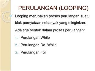 PERULANGAN (LOOPING)
Looping merupakan proses perulangan suatu
blok pernyataan sebanyak yang diinginkan.
Ada tiga bentuk dalam proses perulangan:
1. Perulangan While
2. Perulangan Do..While
3. Perulangan For
 