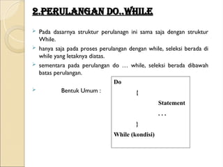 2.Perulangan Do..while
2.Perulangan Do..while
 Pada dasarnya struktur perulanagn ini sama saja dengan struktur
While.
 hanya saja pada proses perulangan dengan while, seleksi berada di
while yang letaknya diatas.
 sementara pada perulangan do … while, seleksi berada dibawah
batas perulangan.
 Bentuk Umum :
Do
{
Statement
. . .
}
While (kondisi)
 