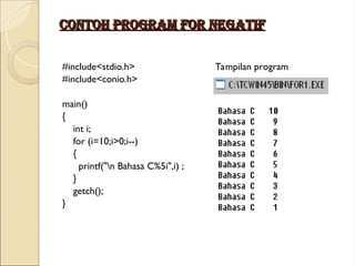 Contoh program for negatif
Contoh program for negatif
#include<stdio.h> Tampilan program
#include<conio.h>
main()
{
int i;
for (i=10;i>0;i--)
{
printf("n Bahasa C%5i",i) ;
}
getch();
}
 