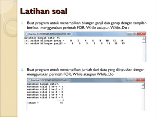 Latihan soal
Latihan soal
1. Buat program untuk menampilkan bilangan ganjil dan genap dengan tampilan
berikut menggunakan perintah FOR, While ataupun While..Do :
2. Buat program untuk menampilkan jumlah dari data yang diinputkan dengan
menggunakan perintah FOR, While ataupun While..Do
 