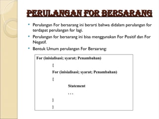 PERULANGAN FOR BERSARANG
PERULANGAN FOR BERSARANG
 Perulangan For bersarang ini berarti bahwa didalam perulangan for
terdapat perulangan for lagi.
 Perulangan for bersarang ini bisa menggunakan For Positif dan For
Negatif.
 Bentuk Umum perulangan For Bersarang:
For (inisialisasi; syarat; Penambahan)
{
For (inisialisasi; syarat; Penambahan)
{
Statement
. . .
}
}
 