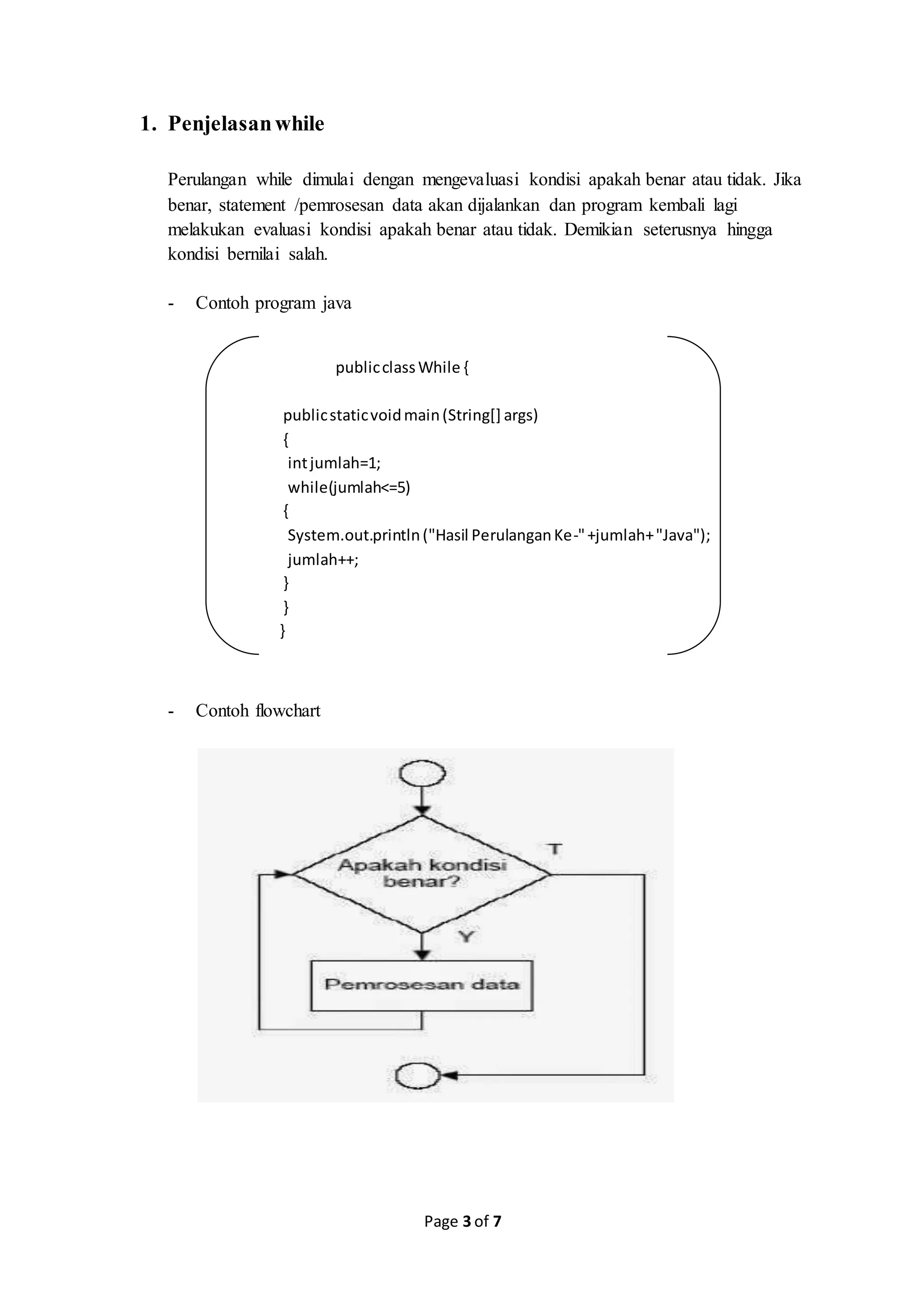 Page 3 of 7
1. Penjelasanwhile
Perulangan while dimulai dengan mengevaluasi kondisi apakah benar atau tidak. Jika
benar, statement /pemrosesan data akan dijalankan dan program kembali lagi
melakukan evaluasi kondisi apakah benar atau tidak. Demikian seterusnya hingga
kondisi bernilai salah.
- Contoh program java
publicclassWhile {
publicstaticvoidmain(String[] args)
{
intjumlah=1;
while(jumlah<=5)
{
System.out.println("Hasil PerulanganKe-"+jumlah+"Java");
jumlah++;
}
}
}
- Contoh flowchart
 