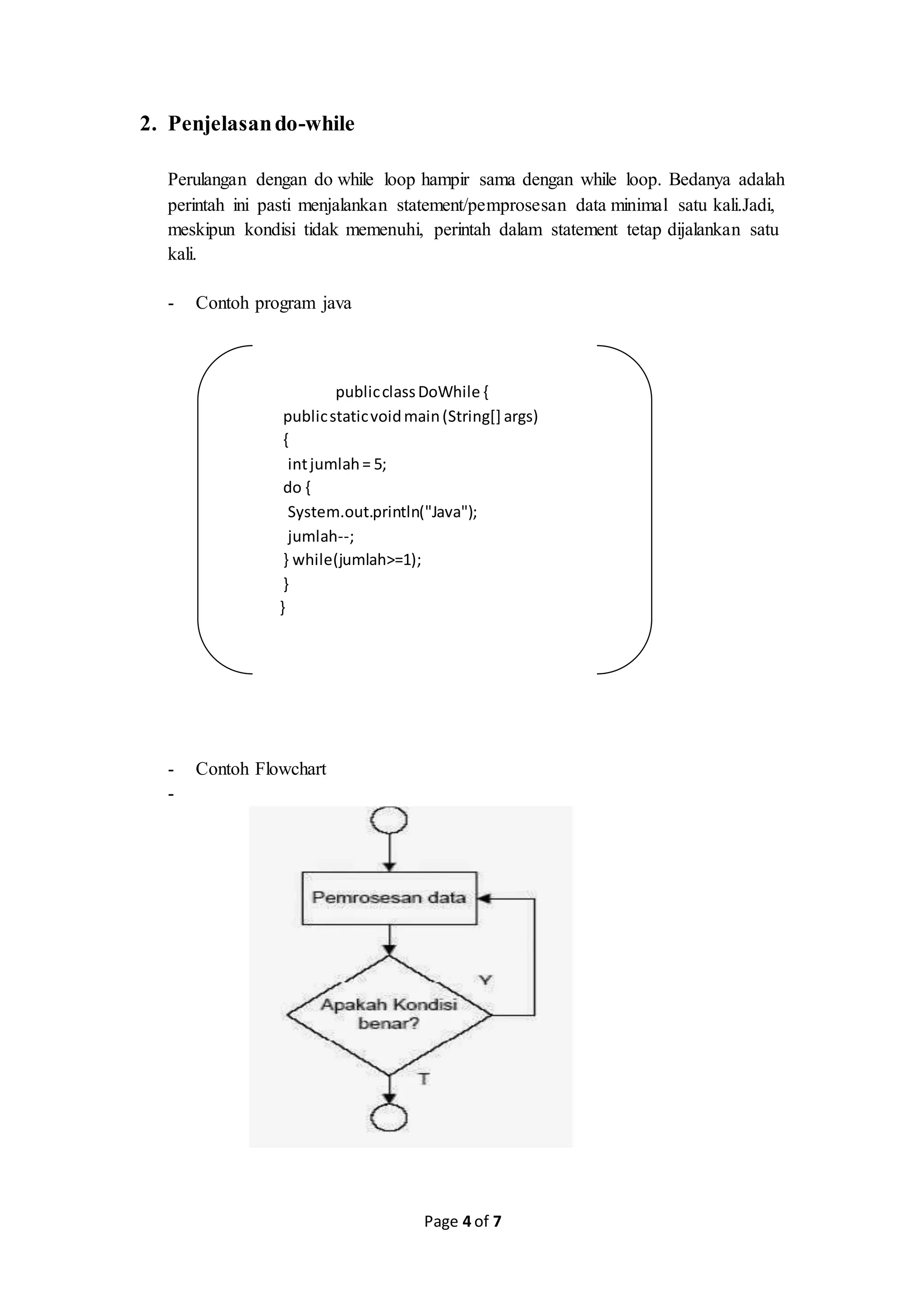 Page 4 of 7
2. Penjelasando-while
Perulangan dengan do while loop hampir sama dengan while loop. Bedanya adalah
perintah ini pasti menjalankan statement/pemprosesan data minimal satu kali.Jadi,
meskipun kondisi tidak memenuhi, perintah dalam statement tetap dijalankan satu
kali.
- Contoh program java
publicclassDoWhile {
publicstaticvoidmain(String[] args)
{
intjumlah= 5;
do {
System.out.println("Java");
jumlah--;
} while(jumlah>=1);
}
}
- Contoh Flowchart
-
 