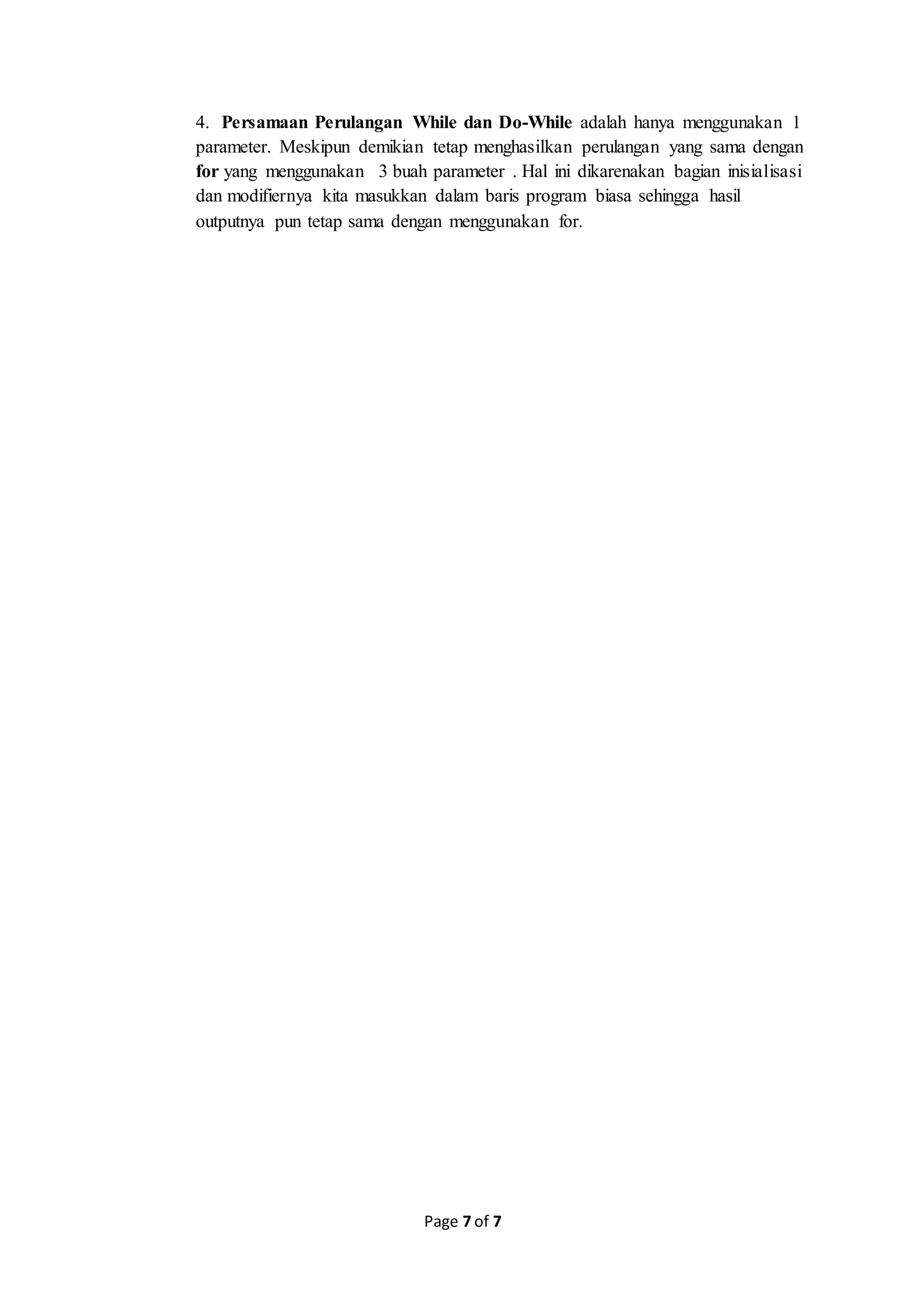 Page 7 of 7
4. Persamaan Perulangan While dan Do-While adalah hanya menggunakan 1
parameter. Meskipun demikian tetap menghasilkan perulangan yang sama dengan
for yang menggunakan 3 buah parameter . Hal ini dikarenakan bagian inisialisasi
dan modifiernya kita masukkan dalam baris program biasa sehingga hasil
outputnya pun tetap sama dengan menggunakan for.
 