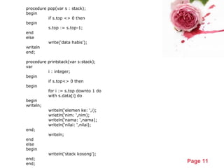 Powerpoint Templates
Page 11
procedure pop(var s : stack);
begin
if s.top <> 0 then
begin
s.top := s.top-1;
end
else
write(‘data habis’);
writeln
end;
procedure printstack(var s:stack);
var
i : integer;
begin
if s.top<> 0 then
begin
for i := s.top downto 1 do
with s.data[i] do
begin
writeln;
writeln(‘elemen ke: ‘,i);
wrietln(‘nim: ‘,nim);
writeln(‘nama: ‘,nama);
writeln(‘nilai: ‘,nilai);
end;
writeln;
end
else
begin
writeln(‘stack kosong’);
end;
end;
 