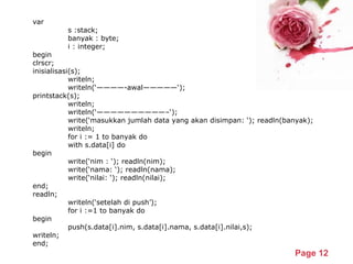 Powerpoint Templates
Page 12
var
s :stack;
banyak : byte;
i : integer;
begin
clrscr;
inisialisasi(s);
writeln;
writeln(‘————-awal—————‘);
printstack(s);
writeln;
writeln(‘——————————–‘);
write(‘masukkan jumlah data yang akan disimpan: ‘); readln(banyak);
writeln;
for i := 1 to banyak do
with s.data[i] do
begin
write(‘nim : ‘); readln(nim);
write(‘nama: ‘); readln(nama);
write(‘nilai: ‘); readln(nilai);
end;
readln;
writeln(‘setelah di push’);
for i :=1 to banyak do
begin
push(s.data[i].nim, s.data[i].nama, s.data[i].nilai,s);
writeln;
end;
 