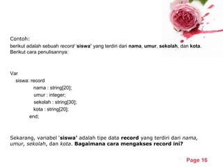 Powerpoint Templates
Page 16
Contoh:
berikut adalah sebuah record ‘siswa’ yang terdiri dari nama, umur, sekolah, dan kota.
Berikut cara penulisannya:
Var
siswa: record
nama : string[20];
umur : integer;
sekolah : string[30];
kota : string[20];
end;
Sekarang, variabel ‘siswa’ adalah tipe data record yang terdiri dari nama,
umur, sekolah, dan kota. Bagaimana cara mengakses record ini?
 