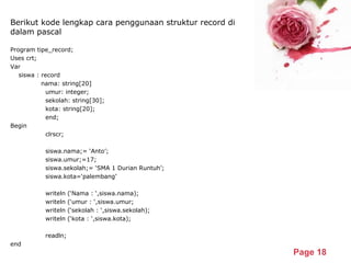 Powerpoint Templates
Page 18
Berikut kode lengkap cara penggunaan struktur record di
dalam pascal
Program tipe_record;
Uses crt;
Var
siswa : record
nama: string[20]
umur: integer;
sekolah: string[30];
kota: string[20];
end;
Begin
clrscr;
siswa.nama;= ‘Anto’;
siswa.umur;=17;
siswa.sekolah;= ‘SMA 1 Durian Runtuh’;
siswa.kota=‘palembang’
writeln (‘Nama : ‘,siswa.nama);
writeln (‘umur : ‘,siswa.umur;
writeln (‘sekolah : ‘,siswa.sekolah);
writeln (‘kota : ‘,siswa.kota);
readln;
end
 