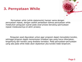 Powerpoint Templates
Page 5
3. Pernyataan While
Pernyataan while (while statements) hampir sama dengan
pernyataan repeat, dengan sedikit perbedaan bahwa pernyataan while
melakukan pengujian syarat pada awal proses berulang (pernyataan
repeat melakukannya di akhir proses).
Pengujian awal digunakan untuk agar program dapat menyeleksi kondisi,
sehingga program dapat menentukan tindakan apa yang harus dikerjakan,
tergantung dari kondisi yang diseleksi tersebut. Pada pernyataan-pernyataan
yang ada pada while tidak akan dijalankan jika kondisi tidak terpenuhi.
 