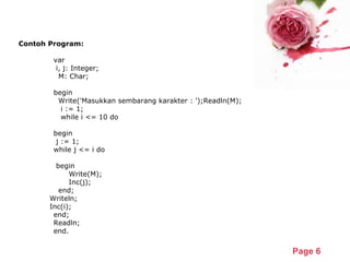 Powerpoint Templates
Page 6
Contoh Program:
var
      i, j: Integer;
      M: Char;
begin
      Write('Masukkan sembarang karakter : ');Readln(M);
      i := 1;
      while i <= 10 do
   begin
              j := 1;
              while j <= i do
              begin
                     Write(M);
                     Inc(j);
               end;
             Writeln;
             Inc(i);
       end;
Readln;
end.
 