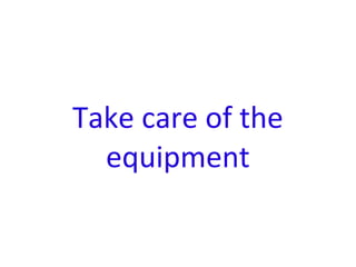 Take care of the
equipment
 