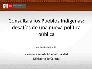 Consulta a los Pueblos Indígenas:
desafíos de una nueva política
pública
Viceministerio de Interculturalidad
Ministerio de Cultura
Lima, 24 de abril de 2012
 