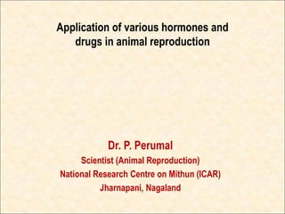 Application of various hormones and
drugs in animal reproduction
Dr. P. Perumal
Scientist (Animal Reproduction)
National Research Centre on Mithun (ICAR)
Jharnapani, Nagaland
 