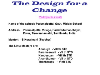 The Design for a Change Participants Profile Name of the school: Perumalpettai Govt. Middle School Address:  Perumalpettai Village, Padavedu Panchayat,  Polur, Tiruvannamalai, Tamilnadu, India. Mentor:  S.Kuralmani (Teacher) The Little Masters are: Anusuya  - VIII th STD Parameswari  - VII th STD Kandeepan  - VIII th STD Anandkumar  - VII th STD Thankarasu  - VI th STD 