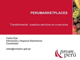 PERUMARKETPLACES Transformando  nuestros servicios en e-servicios Carlos Díaz  Información y Negocios Electrónicos Coordinador [email_address] 
