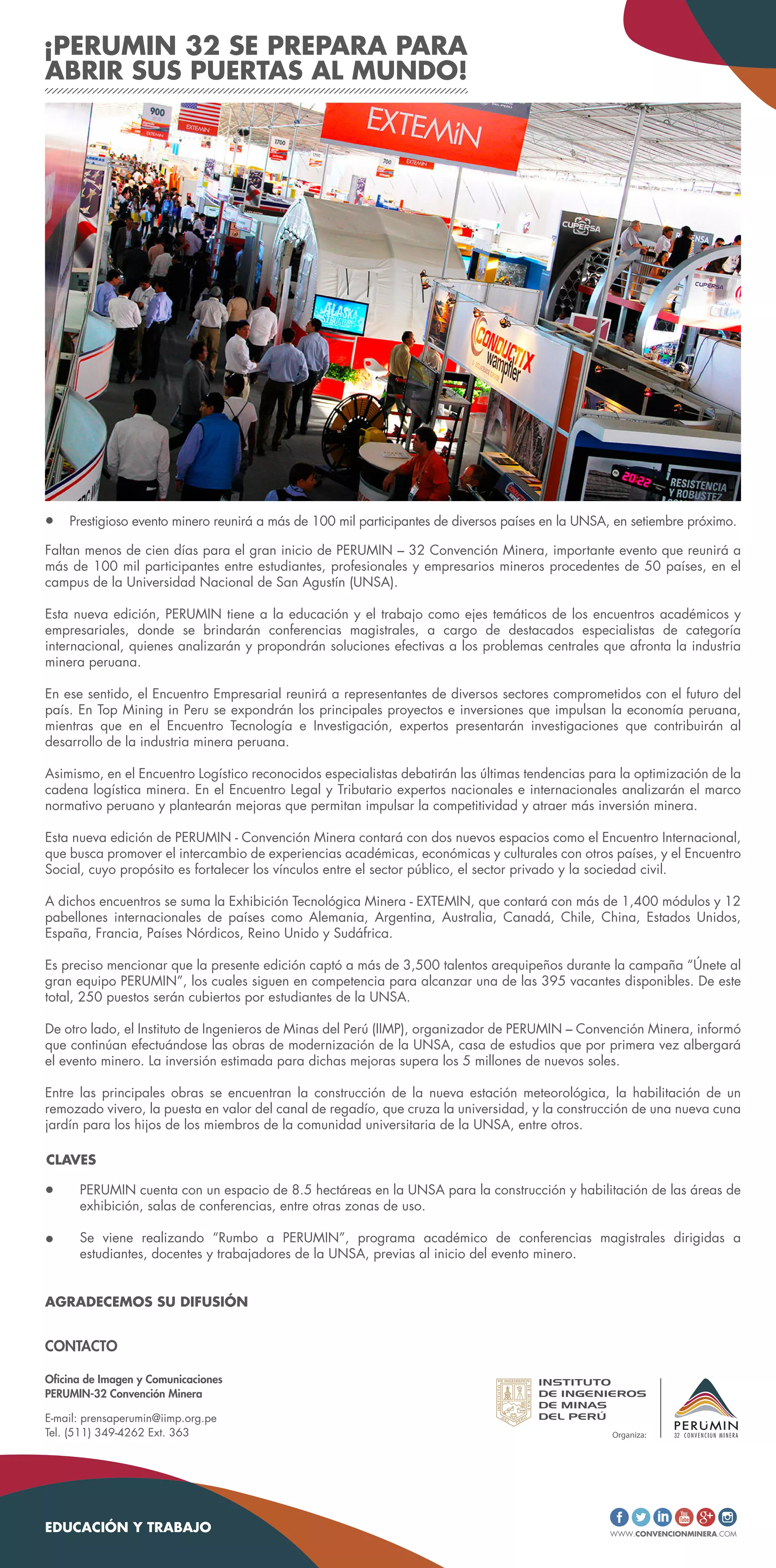 ¡PERUMIN 32 SE PREPARA PARA
ABRIR SUS PUERTAS AL MUNDO!
Faltan menos de cien días para el gran inicio de PERUMIN – 32 Convención Minera, importante evento que reunirá a
más de 100 mil participantes entre estudiantes, profesionales y empresarios mineros procedentes de 50 países, en el
campus de la Universidad Nacional de San Agustín (UNSA).
Esta nueva edición, PERUMIN tiene a la educación y el trabajo como ejes temáticos de los encuentros académicos y
empresariales, donde se brindarán conferencias magistrales, a cargo de destacados especialistas de categoría
internacional, quienes analizarán y propondrán soluciones efectivas a los problemas centrales que afronta la industria
minera peruana.
En ese sentido, el Encuentro Empresarial reunirá a representantes de diversos sectores comprometidos con el futuro del
país. En Top Mining in Peru se expondrán los principales proyectos e inversiones que impulsan la economía peruana,
mientras que en el Encuentro Tecnología e Investigación, expertos presentarán investigaciones que contribuirán al
desarrollo de la industria minera peruana.
Asimismo, en el Encuentro Logístico reconocidos especialistas debatirán las últimas tendencias para la optimización de la
cadena logística minera. En el Encuentro Legal y Tributario expertos nacionales e internacionales analizarán el marco
normativo peruano y plantearán mejoras que permitan impulsar la competitividad y atraer más inversión minera.
Esta nueva edición de PERUMIN - Convención Minera contará con dos nuevos espacios como el Encuentro Internacional,
que busca promover el intercambio de experiencias académicas, económicas y culturales con otros países, y el Encuentro
Social, cuyo propósito es fortalecer los vínculos entre el sector público, el sector privado y la sociedad civil.
A dichos encuentros se suma la Exhibición Tecnológica Minera - EXTEMIN, que contará con más de 1,400 módulos y 12
pabellones internacionales de países como Alemania, Argentina, Australia, Canadá, Chile, China, Estados Unidos,
España, Francia, Países Nórdicos, Reino Unido y Sudáfrica.
Es preciso mencionar que la presente edición captó a más de 3,500 talentos arequipeños durante la campaña “Únete al
gran equipo PERUMIN”, los cuales siguen en competencia para alcanzar una de las 395 vacantes disponibles. De este
total, 250 puestos serán cubiertos por estudiantes de la UNSA.
De otro lado, el Instituto de Ingenieros de Minas del Perú (IIMP), organizador de PERUMIN – Convención Minera, informó
que continúan efectuándose las obras de modernización de la UNSA, casa de estudios que por primera vez albergará
el evento minero. La inversión estimada para dichas mejoras supera los 5 millones de nuevos soles.
Entre las principales obras se encuentran la construcción de la nueva estación meteorológica, la habilitación de un
remozado vivero, la puesta en valor del canal de regadío, que cruza la universidad, y la construcción de una nueva cuna
jardín para los hijos de los miembros de la comunidad universitaria de la UNSA, entre otros.
Prestigioso evento minero reunirá a más de 100 mil participantes de diversos países en la UNSA, en setiembre próximo.
WWW.CONVENCIONMINERA.COM
PERUMIN cuenta con un espacio de 8.5 hectáreas en la UNSA para la construcción y habilitación de las áreas de
exhibición, salas de conferencias, entre otras zonas de uso.
Se viene realizando “Rumbo a PERUMIN”, programa académico de conferencias magistrales dirigidas a
estudiantes, docentes y trabajadores de la UNSA, previas al inicio del evento minero.
CLAVES
AGRADECEMOS SU DIFUSIÓN
EDUCACIÓN Y TRABAJO
Oficina de Imagen y Comunicaciones
PERUMIN-32 Convención Minera
E-mail: prensaperumin@iimp.org.pe
Tel. (511) 349-4262 Ext. 363
CONTACTO
 