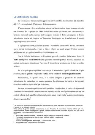 La Costituzione Italiana
La Costituzione italiana venne approvata dall’Assemblea Costituente il 22 dicembre
del 1947 e promulgata il 27 dicembre dello stesso anno.
L’approvazione e la promulgazione giunsero al termine di un lungo processo iniziato
con il decreto del 25 giugno del 1944, il quale assicurava agli italiani, una volta liberato il
territorio nazionale dalla presenza dell’occupante tedesco, il diritto di scegliere la forma
istituzionale nonché di eleggere un’Assemblea Costituente per la definizione di nuovi
rapporti politico-istituzionali.
Il 2 giugno del 1946 gli italiani elessero l’Assemblea che avrebbe dovuto scrivere le
nuove norme costituzionali, ovvero le basi, i pilastri sul quale erigere l’intero sistema
politico-sociale nel quale si sarebbero dovuti riconoscere.
Non è difficile individuare, nell’impianto generale tracciato dalla nostra Carta, il
frutto delle paure e dei fantasmi che agitavano il mondo politico italiano, reduce da un
periodo molto cupo, iniziato con l’avvento di Mussolini e terminato con la dura sconfitta
militare.
La principale preoccupazione che emerge è, sicuramente, quella di evitare, il più
possibile, che un qualche organismo statale possa assumere un ruolo predominante.
Emblematica, in questo senso, è la scelta compiuta a proposito del modello
istituzionale, in particolare per quanto concerne la definizione del ruolo e dei metodi
elettivi relativi alla figura del Capo dello Stato.
Esclusa totalmente ogni ipotesi di Repubblica Presidenziale, il ruolo e la figura del
Presidente della repubblica appare come un semplice notaio, una figura rappresentativa, un
custode silente degli equilibri istituzionali, senza alcun potere reale
1
e, conseguentemente,
alcuna responsabilità
2
.
1
gli articoli che riguardano il Presidente della Repubblica sono quelli che vanno dal numero 83 al numero 91.
L’articolo 87 ne elenca le potestà.
Dalla lettura di questo emerge chiaramente la sua funzione di “esecutore” notarile, infatti egli può,
autonomamente, inviare messaggi alle Camere, conferire onorificenze e concedere la grazia, ma, per tutto il
resto agisce in conseguenza dell’azione altrui.
Così:
 Autorizza la presentazione alle Camere dei disegni di legge di iniziativa del Governo
 Promulga le leggi ed emana i decreti aventi valore di legge e i regolamenti
 Indice i referendum
 Nomina, nei casi previsti dalla legge, i funzionari dello Stato.
 Accredita e riceve i rappresentanti diplomatici.
 