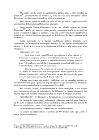 Ma proprio questa unicità di legittimazione genera, come è stato ricordato da
Geronimo
87
, potenzialmente un conflitto se, come nel caso della Presidenza Clinton,
Parlamento e presidenza esprimono forze politiche contrapposte.
Ma il sistema americano evidenzia anche un’altra peculiarità, rappresentata dalla
costituzione e dalla struttura del Parlamento americano.
Come ricorda Mauro Calamandrei in un suo articolo apparso su Mondo
Economico
88
, quello che sembrava essere un rullo compressore, quella dei repubblicani
contro i democratici; appare, al contrario, come uno scontro frontale fra repubblicani e
repubblicani e più specificamente fra repubblicani della Camera dei Rappresentanti e quelli
del Senato.
Infatti, nonostante che i deputati repubblicani, abbiano introdotto molti
cambiamenti, nel rispetto del Contratto per l’America , da loro stipulato al momento delle
elezioni, al Senato si vive come se la maggioranza nella Camera alta appartenesse ad un
altro partito.
Calamandrei scrive che
"negli anni in cui i repubblicani controllavano la Casa Bianca e i
democratici il Congresso spesso si aveva l'impressione che in America le due
Camere fossero istituzioni gemelle; il terremoto elettorale dell'anno scorso ha
avuto l'effetto di riportare alla luce, accentuandole, le profonde differenze che
in America hanno sempre diviso le due camere .
Contrariamente ai Paesi a sistema parlamentare maggioritario... negli
USA Senato e Camera hanno non solo regolamenti interni differenti, ma anche
differente composizione e differenti sistemi di elezioni. Col passare del tempo
sono diventati l'espressione anche di diverse culture."
L’attuale maggioranza dei senatori repubblicani non ha particolari simpatie per
l'orientamento ideologico e per molte proposte specifiche del "Contratto con l'America",
dato che molti pensano più alle elezioni presidenziali del 1996....
Ma, continua l’autore, indipendentemente da fattori contingenti, le due Camere
sono radicalmente diverse ed indipendenti e le differenze che stanno producendo forti
tensioni negli USA meritano l'attenzione di chi è alla ricerca di riforme istituzionali.
I poteri legislativi che detengono le due camere non sono sostanzialmente diversi.
La Camera dei rappresentanti ha la priorità nell'iniziare qualsiasi legge finanziaria
ed il Senato ha speciali poteri nella ratifica dei trattati e nella conferma della nomina del
Presidente, ma altrimenti i poteri effettivi sono quasi uguali.
La differenza riguarda sia la composizione che il metodo elettorale.
La Camera dei rappresentanti è composta da 435 deputati eletti ogni 2 anni in
circoscrizioni di pari abitanti.
87
Geronimo “Perché il maggioritario non ci ha salvati dal caos” in Il Giornale del 20/11/95 n. 46
88
Mauro Calamandrei “Camere non comunicanti” in Mondo Economico del 5/6/1995
 