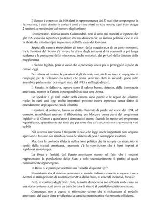 Il Senato è composto da 100 eletti in rappresentanza dei 50 stati che compongono la
federazione, i quali durano in carica 6 anni, e sono eletti su base statale; ogni Stato elegge
2 senatori, a prescindere dal numero degli abitanti.
I conservatori, ricorda ancora Calamandrei. non si sono mai stancati di ripetere che
gli USA sono una repubblica piuttosto che una democrazia; un sistema politico, cioè, in cui
la libertà dei cittadini è più importante dell'efficienza del Governo.
Spetta alla camera rispecchiare gli umori della maggioranza di un certo momento;
tra le funzioni del Senato c'è invece la difesa degli interessi della comunità a più lunga
scadenza e la protezione delle minoranze, anche settoriali, dai pericoli della dittatura della
maggioranza.
Il Senato legifera, però si vuole che si preoccupi ancor più di proteggere il paese da
cattive leggi.
Per ridurre al minimo le pressioni degli elettori, mai più di un terzo è impegnato in
campagne per la rielezione.(da notare che prima venivano eletti in secondo grado dalle
assemblee parlamentari dei singoli stati, dal 1913 a suffragio diretto).
Il Senato, in definitiva, appare come il salotto buono, ristretto, della democrazia
americana, mentre la Camera è paragonabile ad una vera Arena.
Lo speaker e gli altri leader della camera sono potenti e le regole del dibattito
rigide: in certi casi leggi molto importanti possono essere approvate senza diritto di
emendamento dopo qualche ora di dibattito.
I senatori, al contrario, hanno un diritto illimitato di parola: nel corso del 1994, ad
esempio. repubblicani usarono il filibustering per bloccare buona parte del programma
legislativo di Clinton e quest'anno i democratici stanno facendo lo stesso col programma
repubblicano, approfittando del fatto che per porre fine all'ostruzionismo occorrono 61 voti
su 100.
Nel sistema americano è frequente il caso che leggi anche importanti non vengano
approvate o lo siano con ritardo a causa del sistema di pesi e contrappesi esistenti.
Ma, data la profonda sfiducia nella classe politica che ha sempre caratterizzato lo
spirito della società americana, raramente c'è la convinzione che i freni imposti ai
legislatori siano troppi.
La forza e l'unicità del Senato americano stanno nel fatto che i senatori
rappresentano la popolazione dello Stato e solo secondariamente il partito al quale
nominalmente appartengono.
In Italia, si è pronti per adottare una filosofia di questo tipo?
Considerato che il sistema economico e sociale italiano è riuscito a sopravvivere a
decenni di malagestione, di assenza costruttiva dello Stato, di concreti incentivi, forse si!
Però, al contrario degli Stati Uniti, la nostra democrazia non affonda salde radici su
una storia centenaria, né esiste un qualche cosa di simile al cosiddetto spirito americano.
Comunque, non a questo si riferiscono coloro che si richiamano al modello
americano, del quale viene privilegiata la capacità organizzativa e la presunta efficienza.
 