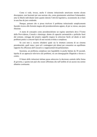 Come si vede, invece, anche il sistema istituzionale americano mostra alcune
discrepanze, non laceranti per una nazione che, come giustamente sottolinea Calamandrei,
ama la libertà individuale tanto quanto detesta l’attività legislativa, sicuramente da evitare
in una fase de jure condendo.
Dunque, pensare che si possa risolvere il problema istituzionale semplicemente
facendo ricorso alla formula magica del presidenzialismo appare, di per se stesso, una pura
illusione.
A meno di concepire come presidenzialismo un regime autoritario dove l’Uomo
della Provvidenza, Console e demiurgo, dotato di capacità carismatiche e politiche fuori
dal comune, estragga dal proprio cappello magico la soluzione facile ed ideale ai tanti
problemi pratici e concreti tipici di una società evoluta e complessa.
Se così non è, occorre chiedersi quale sia la struttura consona di un sistema
presidenziale, quali siano i pesi ed i contrappesi più idonei per consentire un equilibrato
rapporto fra efficienza dell’esecutivo e rappresentatività parlamentare.
Insomma, un problema complesso non liquidabile in poche battute da 30 secondi,
tipiche di un approccio televisivo dei problemi, né con demagogiche filippiche a favore o
contro.
Il futuro delle istituzioni italiane passa attraverso la decisione centrale della forma
di governo, e questa non può che essere affrontata che nell’ambito di un acceso ma sereno
dibattito costituente.
 