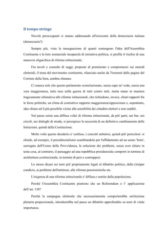 Il tempo stringe
Nuvole preoccupanti si stanno addensando all'orizzonte della democrazia italiana
(democrazia?)
Sempre più, vista la rassegnazione di quanti sostengono l'idea dell'Assemblea
Costituente e la loro sostanziale incapacità di iniziativa politica, si profila il rischio di una
manovra oligarchica di riforma istituzionale.
Fra tavoli e consulte di saggi, proposte di premierato e compromessi sui metodi
elettorali, il tema del movimento costituente, rilanciato anche da Tremonti dalle pagine del
Corriere della Sera, sembra sfumare.
Ci manca solo che questo parlamento sconclusionato, senza capo ne' coda, senza una
vera maggioranza, tutto teso nella guerra di tutti contro tutti, metta mano in maniera
tragicamente ultimativa alle riforme istituzionali, che richiedono, invece, chiari rapporti fra
le forze politiche, un clima di costruttivo rapporto maggioranza/opposizione e, soprattutto,
idee chiare ed il più possibile vicine alla sensibilità dei cittadini-elettori e non sudditi.
Nel paese esiste una diffusa volta' di riforma istituzionale, da più' parti, nei bar, nei
circoli, nei dialoghi di strada, si percepisce la necessità di un definitivo cambiamento delle
Istituzioni, quindi della Costituzione.
Molte volte questo desiderio e' confuso, i concetti nebulosi, quindi più' pericolosi: si
chiede, ad esempio, il presidenzialismo scambiandolo per l'affidamento ad un uomo 'forte',
surrogato dell'Uomo della Provvidenza, la soluzione dei problemi, senza aver chiaro in
testa cosa, al contrario, il passaggio ad una repubblica presidenziale comporti in termine di
architettura costituzionale, in termini di pesi e contrappesi.
Lo stesso dicasi sui temi più' propriamente legati al dibattito politico, dalla (im)par
condicio, ai problemi dell'antitrust, alle riforme pensionistiche etc.
L'esigenza di una riforma istituzionale e' diffusa e sentita dalla popolazione.
Perché l'Assemblea Costituente piuttosto che un Referendum o l’ applicazione
dell’art. 138?
Perché la campagna elettorale che necessariamente comporterebbe un'elezione
plenaria proporzionale, introdurrebbe nel paese un dibattito approfondito su temi di vitale
importanza.
 