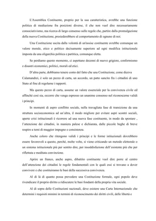 L'Assemblea Costituente, proprio per la sua caratteristica, avrebbe una funzione
politica di mediazione fra posizioni diverse, il che non vuol dire necessariamente
consociativismo, ma ricerca di largo consenso sulle regole che, partire dalla promulgazione
della nuova Costituzione, presiederebbero al comportamento di ognuno di noi.
Una Costituzione uscita dalla volontà di un'assise costituente avrebbe comunque un
valore morale, etico e politico decisamente superiore ad ogni modifica istituzionale
imposta da una oligarchia politica e partitica, comunque eletta.
Se perdiamo questo momento, ci aspettano decenni di nuovo grigiore, conformismo
e disastri economici, politici, morali ed etici.
D’altra parte, dobbiamo tenere conto del fatto che una Costituzione, come diceva
Calamandrei, è solo un pezzo di carta, un accordo, un patto sancito fra i cittadini di uno
Stato al fine di regolarne i rapporti.
Ma questo pezzo di carta, assume un valore essenziale per la convivenza civile ed
affinché così sia, occorre che venga espresso un unanime consenso nel riconoscerne validi
i principi.
In momenti di aspro conflitto sociale, nella travagliata fase di transizione da una
struttura socioeconomica ad un’altra, il modo migliore per evitare aspri scontri sociali,
aperte crisi istituzionali è ricorrere ad una nuova fase costituente, in modo da spostare ,
l’attenzione dei cittadini, in maniera palese e dichiarata, dalle piccole beghe di breve
respiro a temi di maggior impegno e consistenza.
Anche coloro che ritengono validi i principi e le forme istituzionali dovrebbero
essere favorevoli a questo, perché, molte volte, si viene criticando un metodo elettorale o
un sistema istituzionale più per sentito dire, per insoddisfazione dell’esistente più che per
riflettuta e meditata convinzione.
Aprire un franco, anche aspro, dibattito costituente vuol dire porre al centro
dell’attenzione dei cittadini le regole fondamentali con le quali essi si trovano a dover
convivere e che costituiranno le basi della successiva convivenza.
Al di là di quanto possa prevedere una Costituzione formale, ogni popolo deve
rivendicare il proprio diritto a ridiscutere le basi fondanti della propria vita sociale.
Al di sopra delle Costituzioni nazionali, deve esistere una Carta Internazionale che
determini i requisiti minimi in termini di riconoscimento dei diritti civili, delle libertà e
 