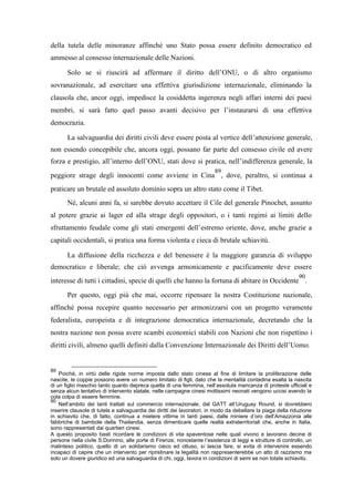 della tutela delle minoranze affinché uno Stato possa essere definito democratico ed
ammesso al consesso internazionale delle Nazioni.
Solo se si riuscirà ad affermare il diritto dell’ONU, o di altro organismo
sovranazionale, ad esercitare una effettiva giurisdizione internazionale, eliminando la
clausola che, ancor oggi, impedisce la cosiddetta ingerenza negli affari interni dei paesi
membri, si sarà fatto quel passo avanti decisivo per l’instaurarsi di una effettiva
democrazia.
La salvaguardia dei diritti civili deve essere posta al vertice dell’attenzione generale,
non essendo concepibile che, ancora oggi, possano far parte del consesso civile ed avere
forza e prestigio, all’interno dell’ONU, stati dove si pratica, nell’indifferenza generale, la
peggiore strage degli innocenti come avviene in Cina
89
, dove, peraltro, si continua a
praticare un brutale ed assoluto dominio sopra un altro stato come il Tibet.
Né, alcuni anni fa, si sarebbe dovuto accettare il Cile del generale Pinochet, assunto
al potere grazie ai lager ed alla strage degli oppositori, o i tanti regimi ai limiti dello
sfruttamento feudale come gli stati emergenti dell’estremo oriente, dove, anche grazie a
capitali occidentali, si pratica una forma violenta e cieca di brutale schiavitù.
La diffusione della ricchezza e del benessere è la maggiore garanzia di sviluppo
democratico e liberale; che ciò avvenga armonicamente e pacificamente deve essere
interesse di tutti i cittadini, specie di quelli che hanno la fortuna di abitare in Occidente
90
.
Per questo, oggi più che mai, occorre ripensare la nostra Costituzione nazionale,
affinché possa recepire quanto necessario per armonizzarsi con un progetto veramente
federalista, europeista e di integrazione democratica internazionale, decretando che la
nostra nazione non possa avere scambi economici stabili con Nazioni che non rispettino i
diritti civili, almeno quelli definiti dalla Convenzione Internazionale dei Diritti dell’Uomo.
89
Poiché, in virtù delle rigide norme imposta dallo stato cinese al fine di limitare la proliferazione delle
nascite, le coppie possono avere un numero limitato di figli, dato che la mentalità contadina esalta la nascita
di un figlio maschio tanto quanto depreca quella di una femmina, nell’assoluta mancanza di proteste ufficiali e
senza alcun tentativo di intervento statale, nelle campagne cinesi moltissimi neonati vengono uccisi avendo la
cola colpa di essere femmine.
90
Nell’ambito dei tanti trattati sul commercio internazionale, dal GATT all’Uruguay Round, si dovrebbero
inserire clausole di tutela e salvaguardia dei diritti dei lavoratori, in modo da debellare la piaga della riduzione
in schiavitù che, di fatto, continua a mietere vittime in tanti paesi, dalle miniere d’oro dell’Amazzonia alle
fabbriche di bambole della Thailandia, senza dimenticare quelle realtà extraterritoriali che, anche in Italia,
sono rappresentati dai quartieri cinesi.
A questo proposito basti ricordare le condizioni di vita spaventose nelle quali vivono e lavorano decine di
persone nella civile S.Donnino, alle porte di Firenze; nonostante l’esistenza di leggi e strutture di controllo, un
malinteso politico, quello di un solidarismo cieco ed ottuso, si lascia fare, si evita di intervenire essendo
incapaci di capire che un intervento per ripristinare la legalità non rappresenterebbe un atto di razzismo ma
solo un dovere giuridico ed una salvaguardia di chi, oggi, lavora in condizioni di semi se non totale schiavitù.
 