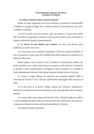 Una proposta di Legge per una nuova
Assemblea Costituente
Assemblea Costituente: legge di iniziativa popolare
Quella che segue rappresenta una bozza di articolato, un esempio di come potrebbe
svilupparsi un progetto di legge teso a rendere possibile la convocazione di una nuova
Assemblea Costituente.
Al di là di alcune questioni tecniche, quali, ad esempio, il numero dei membri
dell’Assemblea, le maggioranze necessarie o altre questioni similari, preme sottolineare le
seguenti caratteristiche proprie di questa proposta:
a) La ricerca di una effettiva par condicio, sia attiva che passiva; punti
qualificanti, in questo senso, sono
a1) la previsione di un contributo straordinario a favore dei soggetti proponenti al
fine di consentire un fondo spese per la pubblicazione delle proposte di Costituzione e la
diffusione delle stesse.
Questo aspetto, anche da parte di chi è contrario al finanziamento pubblico dei
partiti, dovrebbe essere valutato positivamente, in quanto va nella direzione di consentire
ai promotori, anche economicamente svantaggiati, di poter competere ed ai cittadini di
essere adeguatamente informati al fine di poter scegliere secondo scienza e coscienza.
La materia è troppo delicata ed importante per consentire legittimi dubbi o
recriminazioni da parte di chi si ritenesse indebitamente danneggiato dalla mancanza di
fondi.
a2) la previsione di un preciso obbligo cogente, per l’emittente radiotelevisiva
pubblica, di trasmettere le necessarie informazioni e gli spazi opportuni a tutte le proposte
politiche.
Al contrario delle norme imposte dal Governo Dini, il ripristino della par condicio
avviene estendendo gli spazi di libera circolazione delle idee e delle notizie, non attraverso
la salomonica riduzione al silenzio delle parti contendentisi l’elettorato.
Altri aspetti importanti riguardano
 