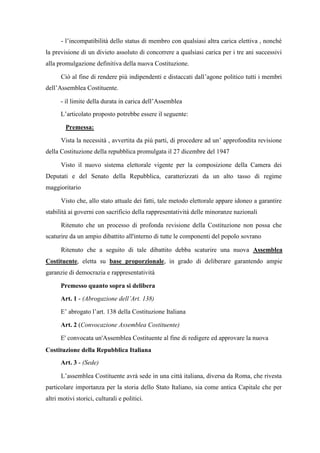 - l’incompatibilità dello status di membro con qualsiasi altra carica elettiva , nonché
la previsione di un divieto assoluto di concorrere a qualsiasi carica per i tre ani successivi
alla promulgazione definitiva della nuova Costituzione.
Ciò al fine di rendere più indipendenti e distaccati dall’agone politico tutti i membri
dell’Assemblea Costituente.
- il limite della durata in carica dell’Assemblea
L’articolato proposto potrebbe essere il seguente:
Premessa:
Vista la necessità , avvertita da più parti, di procedere ad un’ approfondita revisione
della Costituzione della repubblica promulgata il 27 dicembre del 1947
Visto il nuovo sistema elettorale vigente per la composizione della Camera dei
Deputati e del Senato della Repubblica, caratterizzati da un alto tasso di regime
maggioritario
Visto che, allo stato attuale dei fatti, tale metodo elettorale appare idoneo a garantire
stabilità ai governi con sacrificio della rappresentatività delle minoranze nazionali
Ritenuto che un processo di profonda revisione della Costituzione non possa che
scaturire da un ampio dibattito all'interno di tutte le componenti del popolo sovrano
Ritenuto che a seguito di tale dibattito debba scaturire una nuova Assemblea
Costituente, eletta su base proporzionale, in grado di deliberare garantendo ampie
garanzie di democrazia e rappresentatività
Premesso quanto sopra si delibera
Art. 1 - (Abrogazione dell’Art. 138)
E’ abrogato l’art. 138 della Costituzione Italiana
Art. 2 (Convocazione Assemblea Costituente)
E' convocata un'Assemblea Costituente al fine di redigere ed approvare la nuova
Costituzione della Repubblica Italiana
Art. 3 - (Sede)
L’assemblea Costituente avrà sede in una città italiana, diversa da Roma, che rivesta
particolare importanza per la storia dello Stato Italiano, sia come antica Capitale che per
altri motivi storici, culturali e politici.
 
