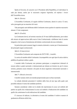Spetta al Governo, di concerto con il Presidente della Repubblica, di individuare la
sede più idonea, anche per le necessarie esigenze logistiche, ad ospitare i lavori
dell’Assemblea stessa.
Art. 4 - (Durata)
L'Assemblea Costituente, di seguito definita Costituente, durerà in carica 12 mesi,
salvo prorogatio per un massimo di 6 mesi.
Tale prorogatio sarà deliberata dalla Costituente stessa qualora lo reputino necessario
almeno 1/3 dei componenti.
Art. 5 - (Finalità)
La Costituente dovrà, nel termine massimo di 18 mesi dall'insediamento, provvedere
alla stesura ed approvazione della nuova Carta Costituzionale e deliberare tutte le norme
integrative che la nuova formulazione del dettato costituzionale dovesse richiedere.
In particolare potrà emanare leggi in materia elettorale e norme per il funzionamento
dei principali organi costituzionali.
Art. 6 - (Composizione)
L'Assemblea Costituente sarà composta da (50/75/100/...) membri.
La carica di membro della Costituente è incompatibile con ogni tipo di carica elettiva
pubblica di qualsiasi ordine e grado.
I membri della Costituente non potranno partecipare a competizioni elettorali di
nessun ordine e grado nazionale o internazionale per almeno un triennio né, per lo stesso
termine, potranno essere chiamati a far parte di alcun organismo istituzionale nazionale o
internazionale
Art. 7 - (Metodo elettorale)
I membri saranno eletti con metodo proporzionale puro su base nazionale.
La scheda elettorale presenterà il simbolo della lista ed una riga sulla quale sarà
possibile indicare il nome del candidato preferito.
Saranno considerate valide sia le schede che riporteranno la croce sul simbolo del
partito sia quelle che evidenzieranno la croce sul simbolo e l'indicazione del candidato sia
quelle che conterranno la sola indicazione del candidato.
E' concesso di indicare, in alternativa al nome del candidato il relativo numero di
graduatoria all'interno della lista.
 