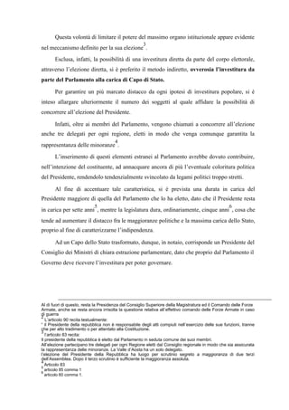 Questa volontà di limitare il potere del massimo organo istituzionale appare evidente
nel meccanismo definito per la sua elezione
3
.
Esclusa, infatti, la possibilità di una investitura diretta da parte del corpo elettorale,
attraverso l’elezione diretta, si è preferito il metodo indiretto, ovverosia l’investitura da
parte del Parlamento alla carica di Capo di Stato.
Per garantire un più marcato distacco da ogni ipotesi di investitura popolare, si è
inteso allargare ulteriormente il numero dei soggetti al quale affidare la possibilità di
concorrere all’elezione del Presidente.
Infatti, oltre ai membri del Parlamento, vengono chiamati a concorrere all’elezione
anche tre delegati per ogni regione, eletti in modo che venga comunque garantita la
rappresentanza delle minoranze
4
.
L’inserimento di questi elementi estranei al Parlamento avrebbe dovuto contribuire,
nell’intenzione del costituente, ad annacquare ancora di più l’eventuale coloritura politica
del Presidente, rendendolo tendenzialmente svincolato da legami politici troppo stretti.
Al fine di accentuare tale caratteristica, si è prevista una durata in carica del
Presidente maggiore di quella del Parlamento che lo ha eletto, dato che il Presidente resta
in carica per sette anni
5
, mentre la legislatura dura, ordinariamente, cinque anni
6
, cosa che
tende ad aumentare il distacco fra le maggioranze politiche e la massima carica dello Stato,
proprio al fine di caratterizzarne l’indipendenza.
Ad un Capo dello Stato trasformato, dunque, in notaio, corrisponde un Presidente del
Consiglio dei Ministri di chiara estrazione parlamentare, dato che proprio dal Parlamento il
Governo deve ricevere l’investitura per poter governare.
Al di fuori di questo, resta la Presidenza del Consiglio Superiore della Magistratura ed il Comando delle Forze
Armate, anche se resta ancora irrisolta la questione relativa all’effettivo comando delle Forze Armate in caso
di guerra
2
L’articolo 90 recita testualmente:
“ il Presidente della repubblica non è responsabile degli atti compiuti nell’esercizio delle sue funzioni, tranne
che per alto tradimento o per attentato alla Costituzione.
3
l’articolo 83 recita:
Il presidente della repubblica è eletto dal Parlamento in seduta comune dei suoi membri.
All’elezione partecipano tre delegati per ogni Regione eletti dal Consiglio regionale in modo che sia assicurata
la rappresentanza delle minoranze. La Valle d’Aosta ha un solo delegato.
l’elezione del Presidente della Repubblica ha luogo per scrutinio segreto a maggioranza di due terzi
dell’Assemblea. Dopo il terzo scrutinio è sufficiente la maggioranza assoluta.
4
Articolo 83
5
articolo 85 comma 1
6
articolo 60 comma 1.
 